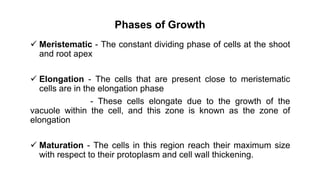Phases of Growth
 Meristematic - The constant dividing phase of cells at the shoot
and root apex
 Elongation - The cells that are present close to meristematic
cells are in the elongation phase
- These cells elongate due to the growth of the
vacuole within the cell, and this zone is known as the zone of
elongation
 Maturation - The cells in this region reach their maximum size
with respect to their protoplasm and cell wall thickening.
 