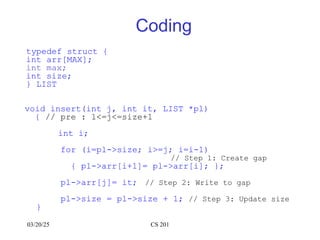 03/20/25 CS 201
Coding
typedef struct {
int arr[MAX];
int max;
int size;
} LIST
void insert(int j, int it, LIST *pl)
{ // pre : 1<=j<=size+1
int i;
for (i=pl->size; i>=j; i=i-1)
// Step 1: Create gap
{ pl->arr[i+1]= pl->arr[i]; };
pl->arr[j]= it; // Step 2: Write to gap
pl->size = pl->size + 1; // Step 3: Update size
}
 