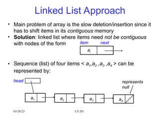 03/20/25 CS 201
Linked List Approach
• Main problem of array is the slow deletion/insertion since it
has to shift items in its contiguous memory
• Solution: linked list where items need not be contiguous
with nodes of the form
• Sequence (list) of four items < a1,a2 ,a3 ,a4 > can be
represented by:
item next
ai
a1 a2 a3 a4
head represents
null
 