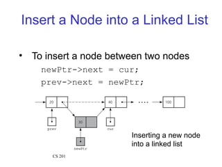 Insert a Node into a Linked List
• To insert a node between two nodes
newPtr->next = cur;
prev->next = newPtr;
Inserting a new node
into a linked list
CS 201
 