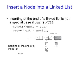 Insert a Node into a Linked List
• Inserting at the end of a linked list is not
a special case if cur is NULL
newPtr->next = cur;
prev->next = newPtr;
Inserting at the end of a
linked list
CS 201
 