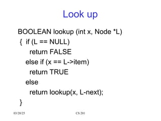 Look up
BOOLEAN lookup (int x, Node *L)
{ if (L == NULL)
return FALSE
else if (x == L->item)
return TRUE
else
return lookup(x, L-next);
}
03/20/25 CS 201
 