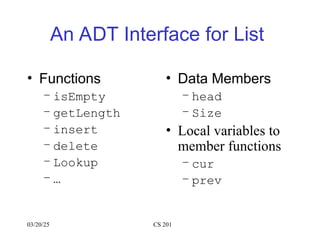 An ADT Interface for List
• Functions
– isEmpty
– getLength
– insert
– delete
– Lookup
– …
• Data Members
– head
– Size
• Local variables to
member functions
– cur
– prev
03/20/25 CS 201
 
