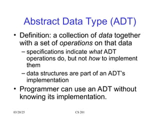 03/20/25 CS 201
Abstract Data Type (ADT)
• Definition: a collection of data together
with a set of operations on that data
– specifications indicate what ADT
operations do, but not how to implement
them
– data structures are part of an ADT’s
implementation
• Programmer can use an ADT without
knowing its implementation.
 