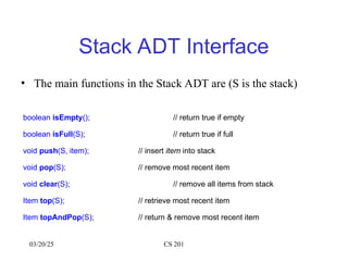 03/20/25 CS 201
Stack ADT Interface
• The main functions in the Stack ADT are (S is the stack)
boolean isEmpty(); // return true if empty
boolean isFull(S); // return true if full
void push(S, item); // insert item into stack
void pop(S); // remove most recent item
void clear(S); // remove all items from stack
Item top(S); // retrieve most recent item
Item topAndPop(S); // return & remove most recent item
 