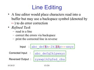 03/20/25 CS 201
Line Editing
• A line editor would place characters read into a
buffer but may use a backspace symbol (denoted by
) to do error correction
• Refined Task
– read in a line
– correct the errors via backspace
– print the corrected line in reverse
Input :
Corrected Input :
Reversed Output :
abc_defgh2klpqrwxyz
abc_defg2klpwxyz
zyxwplk2gfed_cba
 
