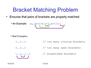 03/20/25 CS 201
Bracket Matching Problem
• Ensures that pairs of brackets are properly matched
• An Example: {a,(b+f[4])*3,d+f[5]}
• Bad Examples:
(..)..) // too many closing brackets
(..(..) // too many open brackets
[..(..]..) // mismatched brackets
 