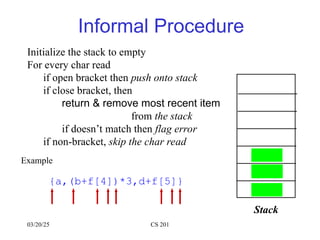 03/20/25 CS 201
Informal Procedure
Initialize the stack to empty
For every char read
if open bracket then push onto stack
if close bracket, then
return & remove most recent item
from the stack
if doesn’t match then flag error
if non-bracket, skip the char read
Example
{a,(b+f[4])*3,d+f[5]}
Stack
{
(
[
)
}
]
[ ]
 