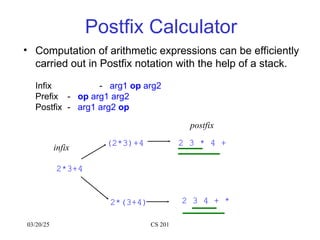 03/20/25 CS 201
Postfix Calculator
• Computation of arithmetic expressions can be efficiently
carried out in Postfix notation with the help of a stack.
Infix - arg1 op arg2
Prefix - op arg1 arg2
Postfix - arg1 arg2 op
(2*3)+4
2*(3+4) 2 3 4 + *
2*3+4
infix
2 3 * 4 +
postfix
 