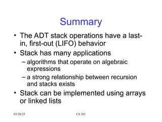 03/20/25 CS 201
Summary
• The ADT stack operations have a last-
in, first-out (LIFO) behavior
• Stack has many applications
– algorithms that operate on algebraic
expressions
– a strong relationship between recursion
and stacks exists
• Stack can be implemented using arrays
or linked lists
 