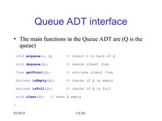 03/20/25 CS 201
Queue ADT interface
• The main functions in the Queue ADT are (Q is the
queue)
void enqueue(o, Q) // insert o to back of Q
void dequeue(Q); // remove oldest item
Item getFront(Q); // retrieve oldest item
boolean isEmpty(Q); // checks if Q is empty
boolean isFull(Q); // checks if Q is full
void clear(Q); // make Q empty
}
 