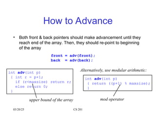 03/20/25 CS 201
How to Advance
• Both front & back pointers should make advancement until they
reach end of the array. Then, they should re-point to beginning
of the array
front = adv(front);
back = adv(back);
int adv(int p)
{ return ((p+1) % maxsize);
}
Alternatively, use modular arithmetic:
mod operator
int adv(int p)
{ int r = p+1;
if (r<maxsize) return r;
else return 0;
}
upper bound of the array
 