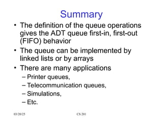 03/20/25 CS 201
Summary
• The definition of the queue operations
gives the ADT queue first-in, first-out
(FIFO) behavior
• The queue can be implemented by
linked lists or by arrays
• There are many applications
– Printer queues,
– Telecommunication queues,
– Simulations,
– Etc.
 