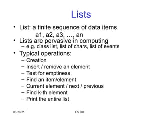 03/20/25 CS 201
Lists
• List: a finite sequence of data items
a1, a2, a3, …, an
• Lists are pervasive in computing
– e.g. class list, list of chars, list of events
• Typical operations:
– Creation
– Insert / remove an element
– Test for emptiness
– Find an item/element
– Current element / next / previous
– Find k-th element
– Print the entire list
 