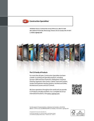 49 Meeker Avenue, Cranford, New Jersey 07016 U.S.A., 908-272-5200
895 Lakefront Promenade, Mississauga, Ontario L5E 2C2 Canada, 905-274-3611
    www.c-sgroup.com




The C/S Family of Products
For more than 60 years, Construction Specialties has been
a leader in architectural specialty products, including:
Acrovyn® Wall and Door Protection, Pedisystems® Entrance
Flooring, Expansion Joint Covers, Cubicle Track and Curtains,
Smoke and Explosion Venting Systems, Architectural Grilles,
Architectural Louvers and Sun Controls.

We have operations throughout the world and can provide
C/S Products virtually anywhere. For a complete list of our
international locations, visit www.c-sgroup.com.




For the nearest C/S representative, or literature and samples, call toll free
800-631-7379 in U.S.A. and 888-895-8955 in Canada, or visit www.c-sgroup.com

©Copyright 2012 Construction Specialties, Inc.
Construction Specialties, Inc. reserves the right to make design changes
or to withdraw any design without notice. Printed in U.S.A. Series 13
 