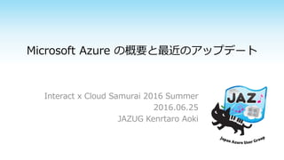 Microsoft Azure の概要と最近のアップデート
Interact x Cloud Samurai 2016 Summer
2016.06.25
JAZUG Kenrtaro Aoki
 