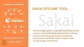 SAKAI OFFLINE TOOL
Desktop application, compatible with all operating
systems, that would allow examinations from the
online tool to be exported, then handle the
examination and finally import it again to the
virtual campus for delivery.
 