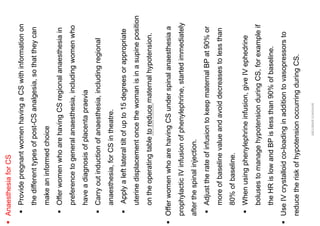 ▪
Anaesthesia
for
CS
▪
Provide
pregnant
women
having
a
CS
with
information
on
the
different
types
of
post-CS
analgesia,
so
that
they
can
make
an
informed
choice
▪
Offer
women
who
are
having
CS
regional
anaesthesia
in
preference
to
general
anaesthesia,
including
women
who
have
a
diagnosis
of
placenta
praevia
▪
Carry
out
induction
of
anaesthesia,
including
regional
anaesthesia,
for
CS
in
theatre.
▪
Apply
a
left
lateral
tilt
of
up
to
15
degrees
or
appropriate
uterine
displacement
once
the
woman
is
in
a
supine
position
on
the
operating
table
to
reduce
maternal
hypotension.
ABOUBAKR
ELNASHAR
▪
Offer
women
who
are
having
CS
under
spinal
anaesthesia
a
prophylactic
IV
infusion
of
phenylephrine,
started
immediately
after
the
spinal
injection.
▪
Adjust
the
rate
of
infusion
to
keep
maternal
BP
at
90%
or
more
of
baseline
value
and
avoid
decreases
to
less
than
80%
of
baseline.
▪
When
using
phenylephrine
infusion,
give
IV
ephedrine
boluses
to
manage
hypotension
during
CS,
for
example
if
the
HR
is
low
and
BP
is
less
than
90%
of
baseline.
▪
Use
IV
crystalloid
co-loading
in
addition
to
vasopressors
to
reduce
the
risk
of
hypotension
occurring
during
CS.
ABOUBAKR
ELNASHAR
 