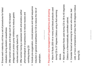 ▪
Ensure
each
maternity
unit
has
a
set
of
procedures
for
failed
intubation
during
obstetric
anaesthesia
▪
Offer
women
antacids
and
drugs
(such
as
H2-receptor
antagonists
or
proton
pump
inhibitors)
to
reduce
gastric
volumes
and
acidity
before
CS.
▪
Offer
women
having
a
caesarean
birth
anti-emetics
(either
pharmacological
or
acupressure)
to
reduce
nausea
and
vomiting
during
CS
▪
Include
pre-oxygenation,
cricoid
pressure
and
rapid
sequence
induction
in
general
anaesthesia
for
CS
to
reduce
the
risk
of
aspiration.
ABOUBAKR
ELNASHAR
▪
Prevention
and
management
of
hypothermia
and
shivering
▪
Warm
IV
fluids
(500
ml
or
more)
and
blood
products
used
during
CS
to
37
degrees
Celsius
using
a
fluid
warming
device.
▪
Warm
all
irrigation
fluids
used
during
CS
to
38
to
40
degrees
Celsius
in
a
thermostatically
controlled
cabinet.
▪
Consider
forced
air
warming
for
women
who
shiver,
feel
cold,
or
have
a
temperature
of
less
than
36
degrees
Celsius
during
CS.
ABOUBAKR
ELNASHAR
 