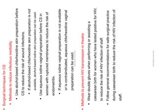 ▪
Surgical
techniques
for
CS
▪
Methods
to
reduce
infectious
morbidity
▪
Use
alcohol-based
chlorhexidine
skin
preparation
before
CS
to
reduce
the
risk
of
wound
infections.
▪
If
alcohol-based
chlorhexidine
skin
preparation
is
not
available,
alcohol-based
iodine
skin
preparation
can
be
used.
▪
Use
aqueous
iodine
vaginal
preparation
before
CS
in
women
with
ruptured
membranes
to
reduce
the
risk
of
endometritis.
▪
If
aqueous
iodine
vaginal
preparation
is
not
available
or
is
contraindicated,
aqueous
chlorhexidine
vaginal
preparation
can
be
used.
ABOUBAKR
ELNASHAR
▪
Methods
to
prevent
HIV
transmission
in
theatre
▪
Wear
double
gloves
when
performing
or
assisting
a
caesarean
birth
for
women
who
have
tested
positive
for
HIV,
to
reduce
the
risk
of
HIV
infection
of
staff.
▪
Follow
general
recommendations
for
safe
surgical
practice
during
caesarean
birth
to
reduce
the
risk
of
HIV
infection
of
staff.
ABOUBAKR
ELNASHAR
 