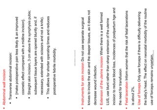 ▪
Abdominal
wall
incision
▪
Transverse
abdominal
incision:
▪
{make
postoperative
pain
less
likely
&
an
improved
cosmetic
effect
compared
with
a
midline
incision}.
▪
Straight
skin
incision,
3
cm
above
the
symphysis
pubis;
subsequent
tissue
layers
are
opened
bluntly
and,
if
necessary,
extended
with
scissors
and
not
a
knife).
▪
This
allows
for
shorter
operating
times
and
reduces
postoperative
febrile
morbidity.
ABOUBAKR
ELNASHAR
▪
Instruments
for
skin
incision
Do
not
use
separate
surgical
knives
to
incise
the
skin
and
the
deeper
tissues,
as
it
does
not
decrease
wound
infection.
▪
Extension
of
the
uterine
incision
When
there
is
a
well
formed
LUS,
use
blunt
rather
than
sharp
extension
of
the
uterine
incision
to
reduce
blood
loss,
incidences
of
postpartum
hge
and
the
need
for
transfusion
▪
Fetal
laceration
Inform
women
that
the
risk
of
fetal
lacerations
is
about
2%.
▪
Use
of
forceps
Only
use
forceps
if
there
is
difficulty
delivering
the
baby's
head.
The
effect
on
neonatal
morbidity
of
the
routine
use
of
forceps
remains
uncertain.
ABOUBAKR
ELNASHAR
 