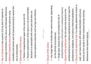 ▪
Use
of
uterotonics
Use
oxytocin
5
IU
by
slow
IV
injection
to
encourage
contraction
of
the
uterus
and
decrease
blood
loss.
▪
Method
of
placental
removal
Remove
the
placenta
using
controlled
cord
traction
and
not
manual
removal
to
reduce
the
risk
of
endometritis.
▪
Exteriorisation
of
the
uterus
▪
Perform
intraperitoneal
repair
of
the
uterus
for
CS
▪
Routine
exteriorisation
of
the
uterus
is
not
recommended
because
it
is
associated
with
more
pain
and
does
not
improve
operative
outcomes
such
as
hge
and
infection.
ABOUBAKR
ELNASHAR
▪
Closure
of
the
uterus
▪
Use
single
layer
or
double
layer
uterine
closure,
depending
on
the
clinical
circumstances.
▪
Single
layer
closure
does
not
increase
the
risk
of
postoperative
bleeding
or
uterine
rupture
in
a
subsequent
pregnancy.
▪
Closure
of
the
peritoneum
Do
not
suture
the
visceral
or
the
parietal
peritoneum
to
reduce
operating
time
and
the
need
for
postoperative
analgesia,
and
improve
maternal
satisfaction.
▪
Closure
of
the
abdominal
wall
If
a
midline
abdominal
incision
is
used,
use
mass
closure
with
slowly
absorbable
continuous
sutures
as
this
results
in
fewer
incisional
hernias
and
less
dehiscence
than
layered
closure.
ABOUBAKR
ELNASHAR
 