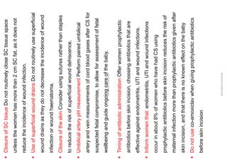 ▪
Closure
of
SC
tissue
Do
not
routinely
close
SC
tissue
space
unless
the
woman
has
more
than
2
cm
SC
fat,
as
it
does
not
reduce
the
incidence
of
wound
infection.
▪
Use
of
superficial
wound
drains
Do
not
routinely
use
superficial
wound
drains
as
they
do
not
decrease
the
incidence
of
wound
infection
or
wound
haematoma.
▪
Closure
of
the
skin
Consider
using
sutures
rather
than
staples
to
reduce
the
risk
of
superficial
wound
dehiscence.
▪
Umbilical
artery
pH
measurement
Perform
paired
umbilical
artery
and
vein
measurements
of
cord
blood
gases
after
CS
for
suspected
fetal
compromise,
to
allow
for
assessment
of
fetal
wellbeing
and
guide
ongoing
care
of
the
baby.
ABOUBAKR
ELNASHAR
▪
Timing
of
antibiotic
administration
Offer
women
prophylactic
antibiotics
before
skin
incision,
choosing
antibiotics
that
are
effective
against
endometritis,
UTI
and
wound
infections.
▪
Inform
women
that:
endometritis,
UTI
and
wound
infections
occur
in
about
8%
of
women
who
have
had
CS
using
prophylactic
antibiotics
before
skin
incision
reduces
the
risk
of
maternal
infection
more
than
prophylactic
antibiotics
given
after
skin
incision,
and
that
there
is
no
known
effect
on
the
baby
▪
Do
not
use
co-amoxiclav
when
giving
prophylactic
antibiotics
before
skin
incision
ABOUBAKR
ELNASHAR
 