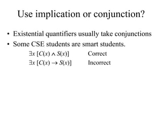 Use implication or conjunction?
• Existential quantifiers usually take conjunctions
• Some CSE students are smart students.
x [C(x)  S(x)] Correct
x [C(x)  S(x)] Incorrect
 