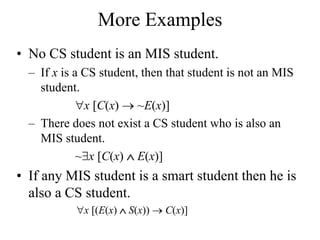 More Examples
• No CS student is an MIS student.
– If x is a CS student, then that student is not an MIS
student.
x [C(x)  ~E(x)]
– There does not exist a CS student who is also an
MIS student.
~x [C(x)  E(x)]
• If any MIS student is a smart student then he is
also a CS student.
x [(E(x)  S(x))  C(x)]
 