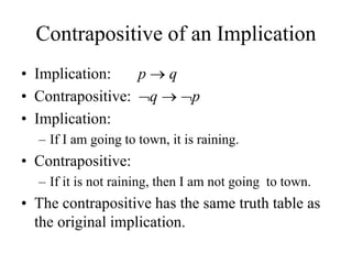 Contrapositive of an Implication
• Implication: p  q
• Contrapositive: q  p
• Implication:
– If I am going to town, it is raining.
• Contrapositive:
– If it is not raining, then I am not going to town.
• The contrapositive has the same truth table as
the original implication.
 