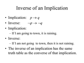 Inverse of an Implication
• Implication: p  q
• Inverse: p  q
• Implication:
– If I am going to town, it is raining.
• Inverse:
– If I am not going to town, then it is not raining.
• The inverse of an implication has the same
truth table as the converse of that implication.
 