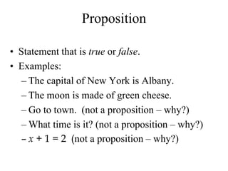 Proposition
• Statement that is true or false.
• Examples:
– The capital of New York is Albany.
– The moon is made of green cheese.
– Go to town. (not a proposition – why?)
– What time is it? (not a proposition – why?)
– x + 1 = 2 (not a proposition – why?)
 