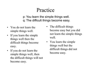 Practice
• You do not learn the
simple things well.
• If you learn the simple
things well then the
difficult things become
easy.
• If you do not learn the
simple things well, then
the difficult things will not
become easy.
• The difficult things
become easy but you did
not learn the simple things
well.
• You learn the simple
things well but the
difficult things did not
become easy.
p: You learn the simple things well.
q: The difficult things become easy.
 