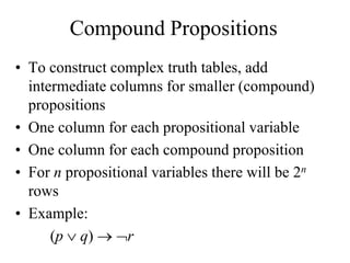 Compound Propositions
• To construct complex truth tables, add
intermediate columns for smaller (compound)
propositions
• One column for each propositional variable
• One column for each compound proposition
• For n propositional variables there will be 2n
rows
• Example:
(p  q)  r
 