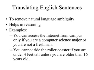 Translating English Sentences
• To remove natural language ambiguity
• Helps in reasoning
• Examples:
– You can access the Internet from campus
only if you are a computer science major or
you are not a freshman.
– You cannot ride the roller coaster if you are
under 4 feet tall unless you are older than 16
years old.
 