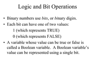 Logic and Bit Operations
• Binary numbers use bits, or binary digits.
• Each bit can have one of two values:
1 (which represents TRUE)
0 (which represents FALSE)
• A variable whose value can be true or false is
called a Boolean variable. A Boolean variable’s
value can be represented using a single bit.
 