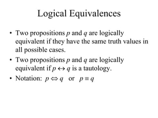 Logical Equivalences
• Two propositions p and q are logically
equivalent if they have the same truth values in
all possible cases.
• Two propositions p and q are logically
equivalent if p  q is a tautology.
• Notation: p  q or p  q
 