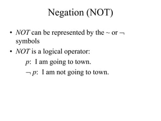 Negation (NOT)
• NOT can be represented by the ~ or 
symbols
• NOT is a logical operator:
p: I am going to town.
 p: I am not going to town.
 