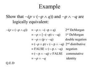 Example
Show that (p  (p  q)) and p  q are
logically equivalent:
(p  (p  q))  p  (p  q) 2nd DeMorgan
 p  [(p)  q) 1st DeMorgan
 p  (p  q) double negation
 (p  p)  ( p  q) 2nd distributive
 FALSE  ( p  q) negation
 ( p  q)  FALSE commutative
 p  q identity
Q.E.D
 