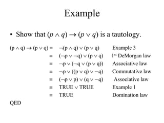 Example
• Show that (p  q)  (p  q) is a tautology.
(p  q)  (p  q)  (p  q)  (p  q) Example 3
 (p  q)  (p  q) 1st DeMorgan law
 p  (q  (p  q)) Associative law
 p  ((p  q)  q) Commutative law
 (p  p)  (q  q) Associative law
 TRUE  TRUE Example 1
 TRUE Domination law
QED
 