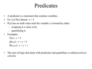 Predicates
• A predicate is a statement that contains variables.
• Ex: Let P(x) denote x > 3
• P(x) has no truth value until the variable x is bound by either
– assigning it a value or by
– quantifying it.
• Examples:
P(x) : x > 3
Q(x,y) : x = y + 3
R(x,y,z) : x + y = z
• The area of logic that deals with predicates and quantifiers is called predicate
calculus
 