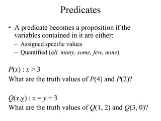 Predicates
• A predicate becomes a proposition if the
variables contained in it are either:
– Assigned specific values
– Quantified (all, many, some, few, none)
P(x) : x > 3
What are the truth values of P(4) and P(2)?
Q(x,y) : x = y + 3
What are the truth values of Q(1, 2) and Q(3, 0)?
 