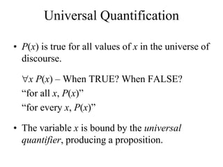 Universal Quantification
• P(x) is true for all values of x in the universe of
discourse.
x P(x) – When TRUE? When FALSE?
“for all x, P(x)”
“for every x, P(x)”
• The variable x is bound by the universal
quantifier, producing a proposition.
 