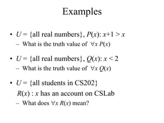 Examples
• U = {all real numbers}, P(x): x+1 > x
– What is the truth value of x P(x)
• U = {all real numbers}, Q(x): x < 2
– What is the truth value of x Q(x)
• U = {all students in CS202}
R(x) : x has an account on CSLab
– What does x R(x) mean?
 