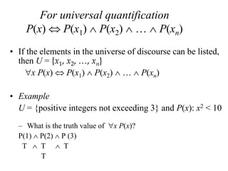 For universal quantification
P(x)  P(x1)  P(x2)  …  P(xn)
• If the elements in the universe of discourse can be listed,
then U = {x1, x2, …, xn}
x P(x)  P(x1)  P(x2)  …  P(xn)
• Example
U = {positive integers not exceeding 3} and P(x): x2 < 10
– What is the truth value of x P(x)?
P(1)  P(2)  P (3)
T  T  T
T
 