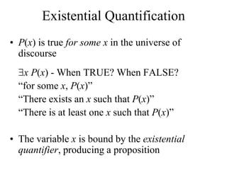 Existential Quantification
• P(x) is true for some x in the universe of
discourse
x P(x) - When TRUE? When FALSE?
“for some x, P(x)”
“There exists an x such that P(x)”
“There is at least one x such that P(x)”
• The variable x is bound by the existential
quantifier, producing a proposition
 