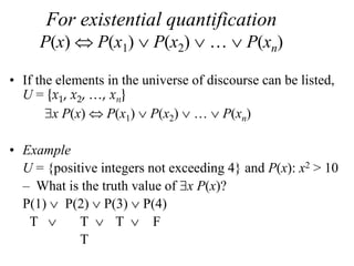 For existential quantification
P(x)  P(x1)  P(x2)  …  P(xn)
• If the elements in the universe of discourse can be listed,
U = {x1, x2, …, xn}
x P(x)  P(x1)  P(x2)  …  P(xn)
• Example
U = {positive integers not exceeding 4} and P(x): x2 > 10
– What is the truth value of x P(x)?
P(1)  P(2)  P(3)  P(4)
T  T  T  F
T
 