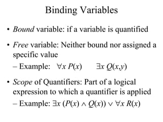 Binding Variables
• Bound variable: if a variable is quantified
• Free variable: Neither bound nor assigned a
specific value
– Example: x P(x) x Q(x,y)
• Scope of Quantifiers: Part of a logical
expression to which a quantifier is applied
– Example: x (P(x)  Q(x))  x R(x)
 