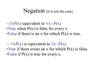 Negation (it is not the case)
xP(x) equivalent to xP(x)
•True when P(x) is false for every x
•False if there is an x for which P(x) is true.
 xP(x) is equivalent to xP(x)
•True if there exists an x for which P(x) is false.
•False if P(x) is true for every x.
 