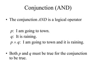 Conjunction (AND)
• The conjunction AND is a logical operator
p: I am going to town.
q: It is raining.
p  q: I am going to town and it is raining.
• Both p and q must be true for the conjunction
to be true.
 